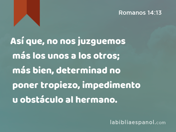 Así que, no nos juzguemos más los unos a los otros; más bien, determinad no poner tropiezo, impedimento u obstáculo al hermano. - Romanos 14:13