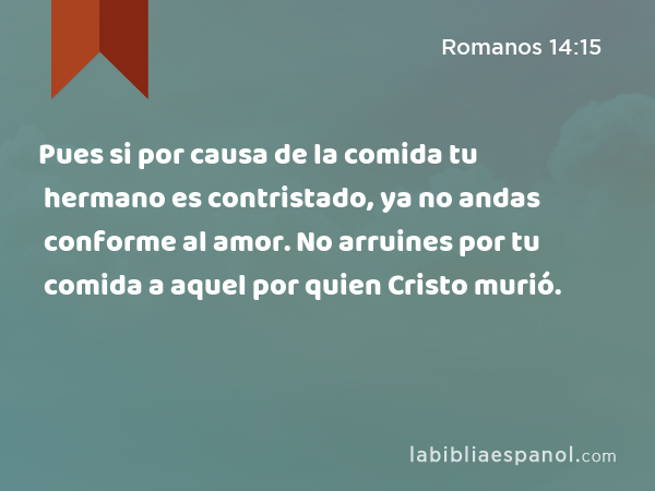 Pues si por causa de la comida tu hermano es contristado, ya no andas conforme al amor. No arruines por tu comida a aquel por quien Cristo murió. - Romanos 14:15