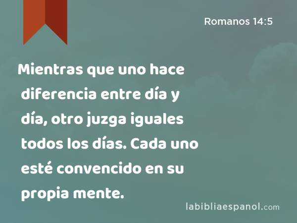 Mientras que uno hace diferencia entre día y día, otro juzga iguales todos los días. Cada uno esté convencido en su propia mente. - Romanos 14:5