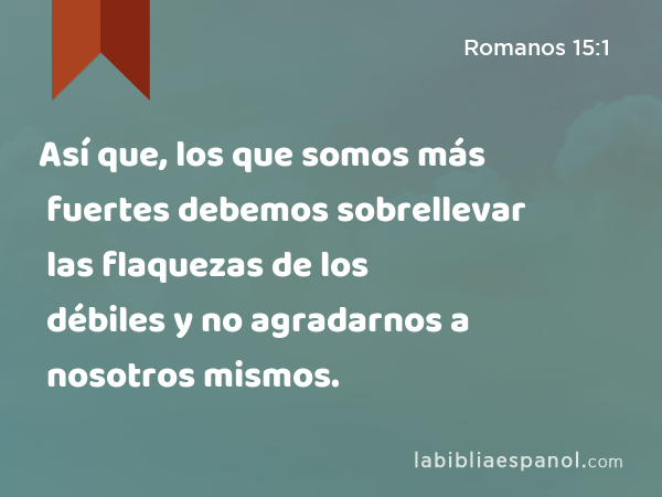 Así que, los que somos más fuertes debemos sobrellevar las flaquezas de los débiles y no agradarnos a nosotros mismos. - Romanos 15:1