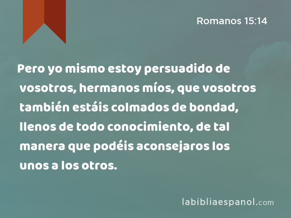 Pero yo mismo estoy persuadido de vosotros, hermanos míos, que vosotros también estáis colmados de bondad, llenos de todo conocimiento, de tal manera que podéis aconsejaros los unos a los otros. - Romanos 15:14