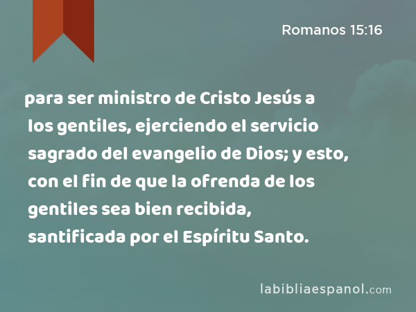 para ser ministro de Cristo Jesús a los gentiles, ejerciendo el servicio sagrado del evangelio de Dios; y esto, con el fin de que la ofrenda de los gentiles sea bien recibida, santificada por el Espíritu Santo. - Romanos 15:16