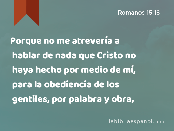 Porque no me atrevería a hablar de nada que Cristo no haya hecho por medio de mí, para la obediencia de los gentiles, por palabra y obra, - Romanos 15:18