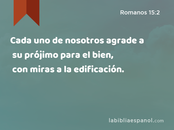 Cada uno de nosotros agrade a su prójimo para el bien, con miras a la edificación. - Romanos 15:2