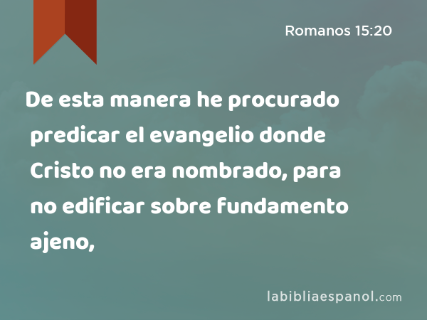 De esta manera he procurado predicar el evangelio donde Cristo no era nombrado, para no edificar sobre fundamento ajeno, - Romanos 15:20