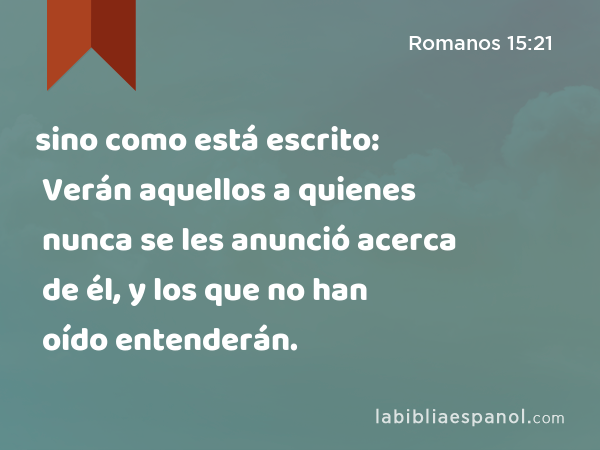 sino como está escrito: Verán aquellos a quienes nunca se les anunció acerca de él, y los que no han oído entenderán. - Romanos 15:21