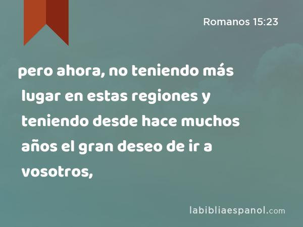 pero ahora, no teniendo más lugar en estas regiones y teniendo desde hace muchos años el gran deseo de ir a vosotros, - Romanos 15:23