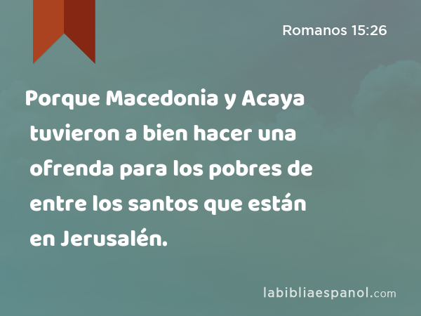Porque Macedonia y Acaya tuvieron a bien hacer una ofrenda para los pobres de entre los santos que están en Jerusalén. - Romanos 15:26