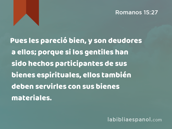 Pues les pareció bien, y son deudores a ellos; porque si los gentiles han sido hechos participantes de sus bienes espirituales, ellos también deben servirles con sus bienes materiales. - Romanos 15:27