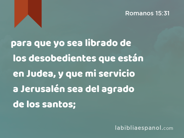 para que yo sea librado de los desobedientes que están en Judea, y que mi servicio a Jerusalén sea del agrado de los santos; - Romanos 15:31