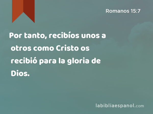 Por tanto, recibíos unos a otros como Cristo os recibió para la gloria de Dios. - Romanos 15:7