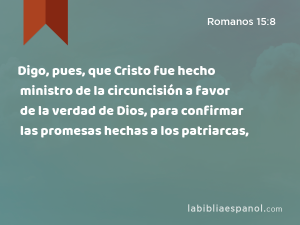 Digo, pues, que Cristo fue hecho ministro de la circuncisión a favor de la verdad de Dios, para confirmar las promesas hechas a los patriarcas, - Romanos 15:8