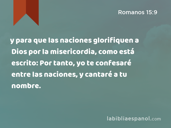 y para que las naciones glorifiquen a Dios por la misericordia, como está escrito: Por tanto, yo te confesaré entre las naciones, y cantaré a tu nombre. - Romanos 15:9