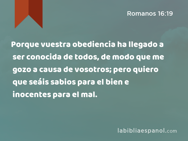 Porque vuestra obediencia ha llegado a ser conocida de todos, de modo que me gozo a causa de vosotros; pero quiero que seáis sabios para el bien e inocentes para el mal. - Romanos 16:19