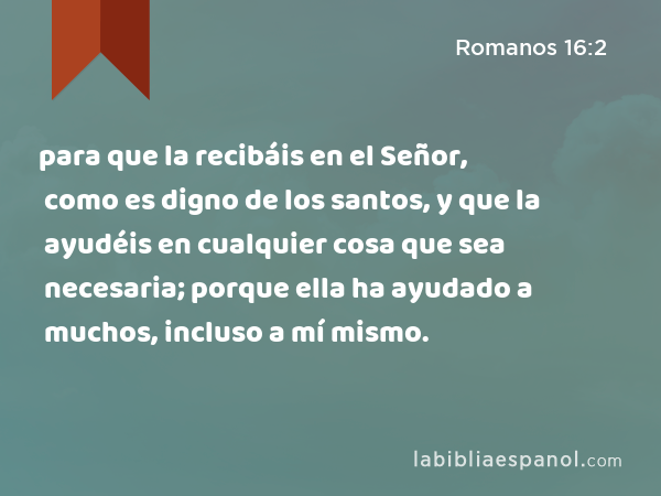 para que la recibáis en el Señor, como es digno de los santos, y que la ayudéis en cualquier cosa que sea necesaria; porque ella ha ayudado a muchos, incluso a mí mismo. - Romanos 16:2