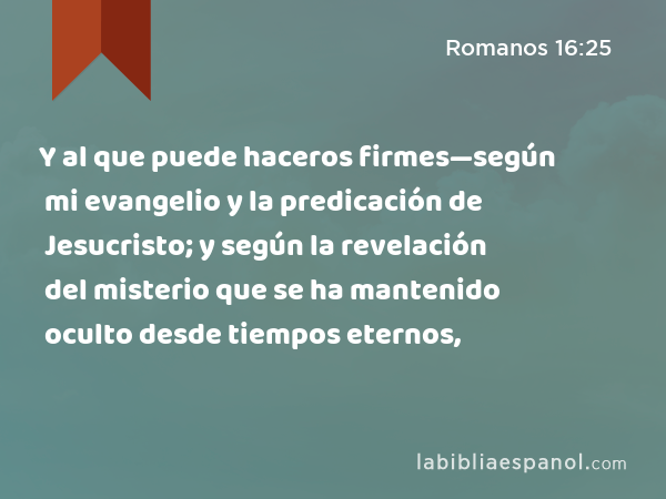 Y al que puede haceros firmes—según mi evangelio y la predicación de Jesucristo; y según la revelación del misterio que se ha mantenido oculto desde tiempos eternos, - Romanos 16:25