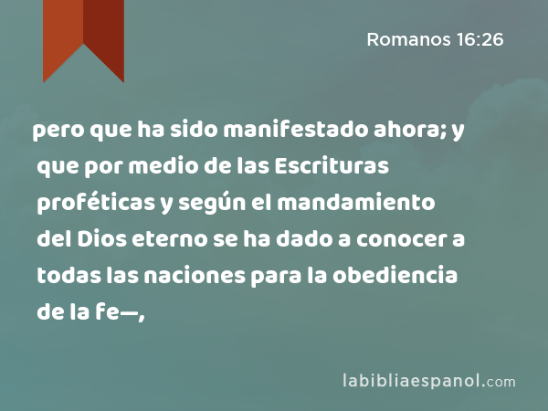 pero que ha sido manifestado ahora; y que por medio de las Escrituras proféticas y según el mandamiento del Dios eterno se ha dado a conocer a todas las naciones para la obediencia de la fe—, - Romanos 16:26