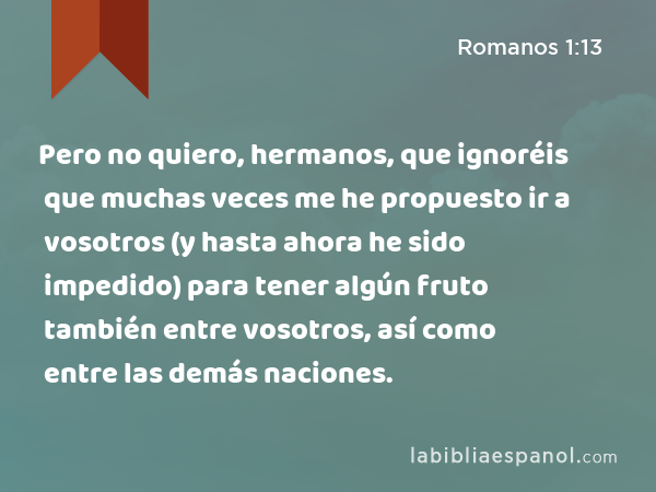 Pero no quiero, hermanos, que ignoréis que muchas veces me he propuesto ir a vosotros (y hasta ahora he sido impedido) para tener algún fruto también entre vosotros, así como entre las demás naciones. - Romanos 1:13