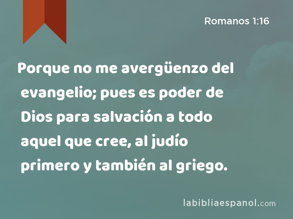 Porque no me avergüenzo del evangelio; pues es poder de Dios para salvación a todo aquel que cree, al judío primero y también al griego. - Romanos 1:16