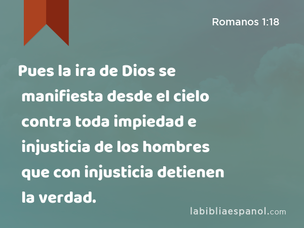 Pues la ira de Dios se manifiesta desde el cielo contra toda impiedad e injusticia de los hombres que con injusticia detienen la verdad. - Romanos 1:18