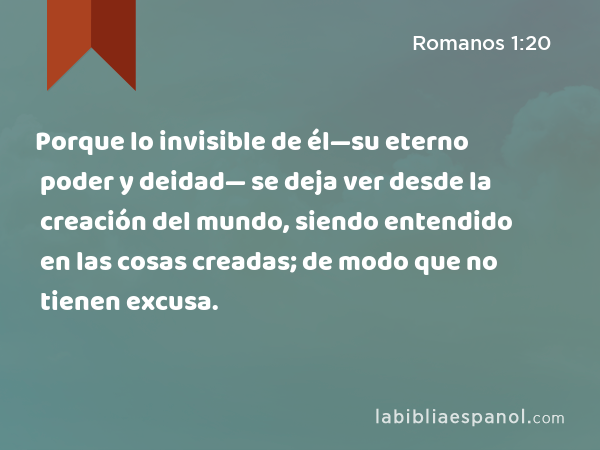 Porque lo invisible de él—su eterno poder y deidad— se deja ver desde la creación del mundo, siendo entendido en las cosas creadas; de modo que no tienen excusa. - Romanos 1:20