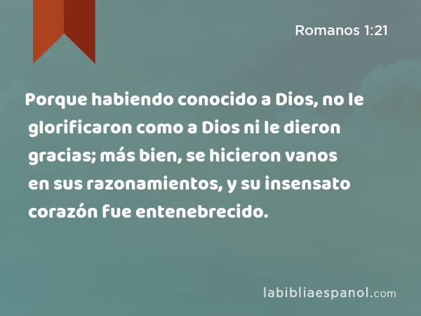 Porque habiendo conocido a Dios, no le glorificaron como a Dios ni le dieron gracias; más bien, se hicieron vanos en sus razonamientos, y su insensato corazón fue entenebrecido. - Romanos 1:21