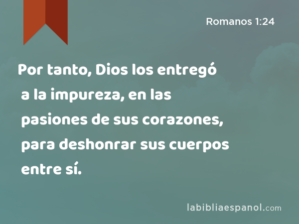 Por tanto, Dios los entregó a la impureza, en las pasiones de sus corazones, para deshonrar sus cuerpos entre sí. - Romanos 1:24