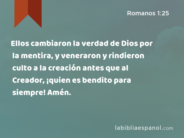 Ellos cambiaron la verdad de Dios por la mentira, y veneraron y rindieron culto a la creación antes que al Creador, ¡quien es bendito para siempre! Amén. - Romanos 1:25