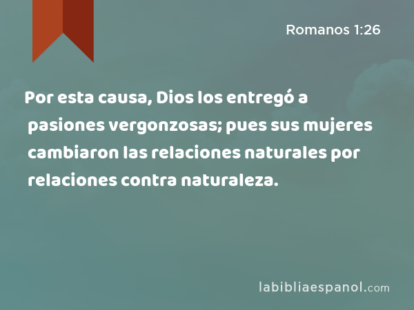 Por esta causa, Dios los entregó a pasiones vergonzosas; pues sus mujeres cambiaron las relaciones naturales por relaciones contra naturaleza. - Romanos 1:26