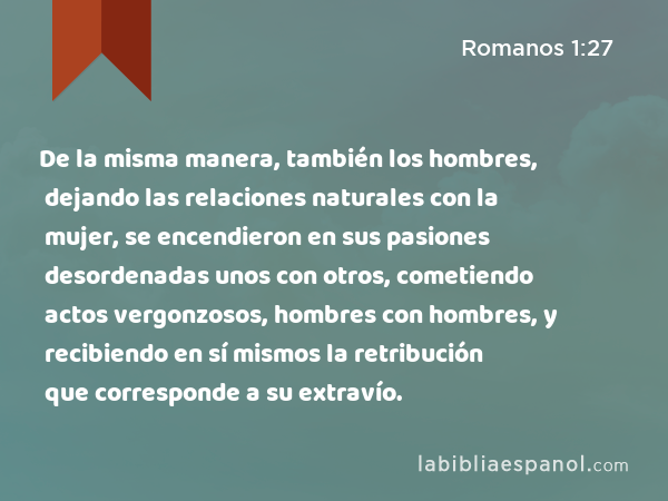 De la misma manera, también los hombres, dejando las relaciones naturales con la mujer, se encendieron en sus pasiones desordenadas unos con otros, cometiendo actos vergonzosos, hombres con hombres, y recibiendo en sí mismos la retribución que corresponde a su extravío. - Romanos 1:27