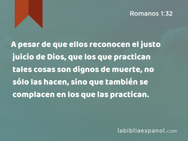 A pesar de que ellos reconocen el justo juicio de Dios, que los que practican tales cosas son dignos de muerte, no sólo las hacen, sino que también se complacen en los que las practican. - Romanos 1:32