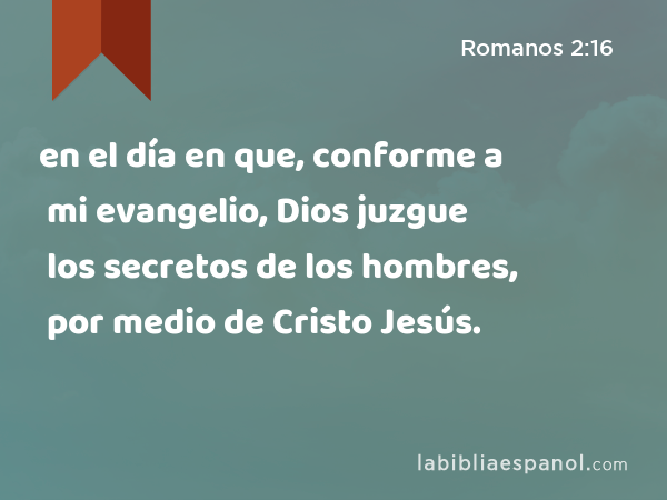 en el día en que, conforme a mi evangelio, Dios juzgue los secretos de los hombres, por medio de Cristo Jesús. - Romanos 2:16