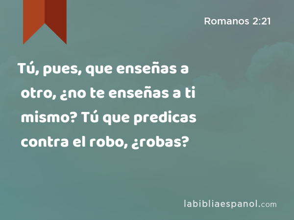 Tú, pues, que enseñas a otro, ¿no te enseñas a ti mismo? Tú que predicas contra el robo, ¿robas? - Romanos 2:21