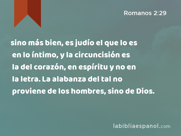 sino más bien, es judío el que lo es en lo íntimo, y la circuncisión es la del corazón, en espíritu y no en la letra. La alabanza del tal no proviene de los hombres, sino de Dios. - Romanos 2:29