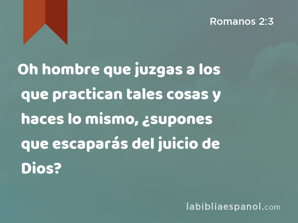 Oh hombre que juzgas a los que practican tales cosas y haces lo mismo, ¿supones que escaparás del juicio de Dios? - Romanos 2:3