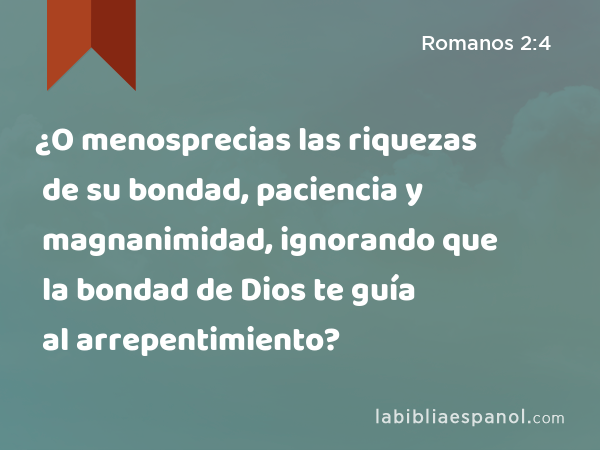 ¿O menosprecias las riquezas de su bondad, paciencia y magnanimidad, ignorando que la bondad de Dios te guía al arrepentimiento? - Romanos 2:4