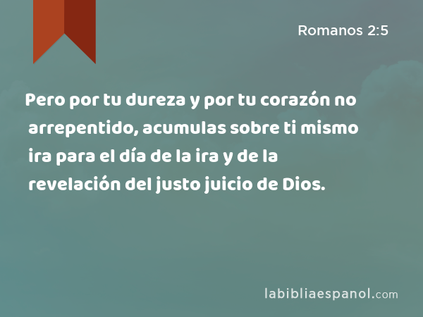 Pero por tu dureza y por tu corazón no arrepentido, acumulas sobre ti mismo ira para el día de la ira y de la revelación del justo juicio de Dios. - Romanos 2:5