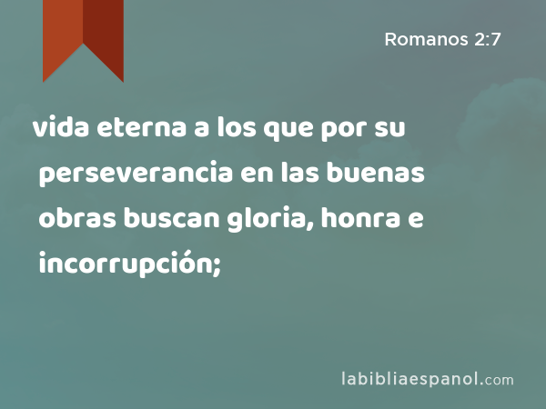 vida eterna a los que por su perseverancia en las buenas obras buscan gloria, honra e incorrupción; - Romanos 2:7