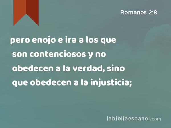 pero enojo e ira a los que son contenciosos y no obedecen a la verdad, sino que obedecen a la injusticia; - Romanos 2:8