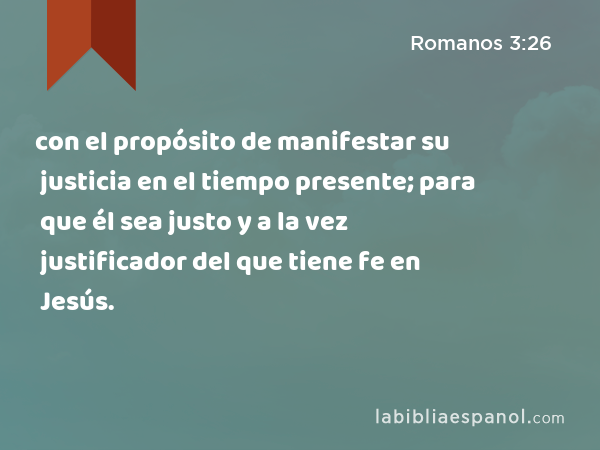 con el propósito de manifestar su justicia en el tiempo presente; para que él sea justo y a la vez justificador del que tiene fe en Jesús. - Romanos 3:26