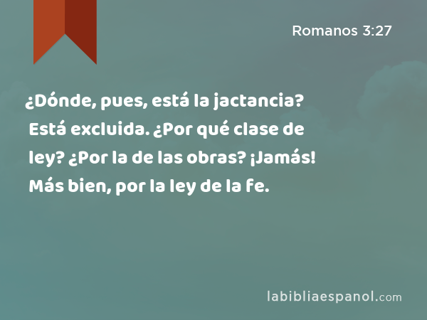 ¿Dónde, pues, está la jactancia? Está excluida. ¿Por qué clase de ley? ¿Por la de las obras? ¡Jamás! Más bien, por la ley de la fe. - Romanos 3:27