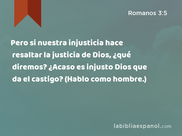 Pero si nuestra injusticia hace resaltar la justicia de Dios, ¿qué diremos? ¿Acaso es injusto Dios que da el castigo? (Hablo como hombre.) - Romanos 3:5