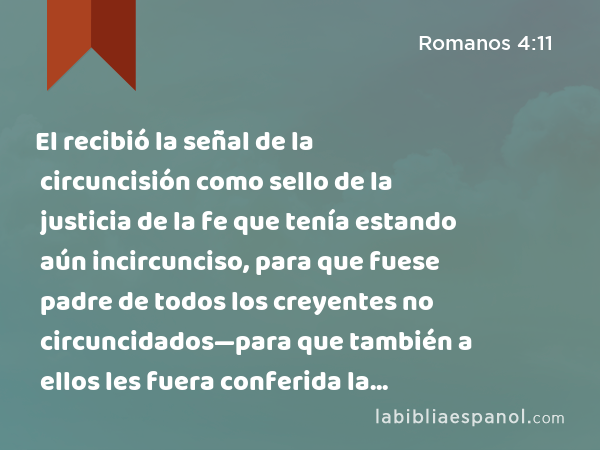 El recibió la señal de la circuncisión como sello de la justicia de la fe que tenía estando aún incircunciso, para que fuese padre de todos los creyentes no circuncidados—para que también a ellos les fuera conferida la justicia—; - Romanos 4:11