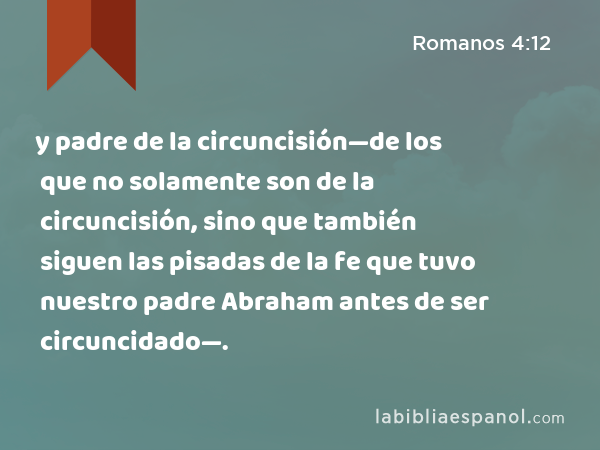 y padre de la circuncisión—de los que no solamente son de la circuncisión, sino que también siguen las pisadas de la fe que tuvo nuestro padre Abraham antes de ser circuncidado—. - Romanos 4:12
