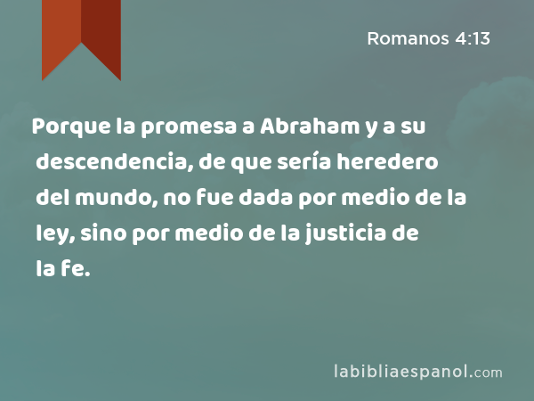Porque la promesa a Abraham y a su descendencia, de que sería heredero del mundo, no fue dada por medio de la ley, sino por medio de la justicia de la fe. - Romanos 4:13