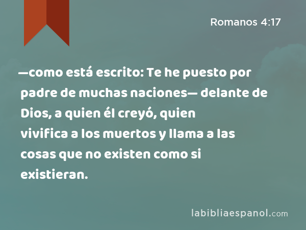 —como está escrito: Te he puesto por padre de muchas naciones— delante de Dios, a quien él creyó, quien vivifica a los muertos y llama a las cosas que no existen como si existieran. - Romanos 4:17