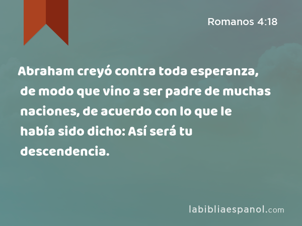 Abraham creyó contra toda esperanza, de modo que vino a ser padre de muchas naciones, de acuerdo con lo que le había sido dicho: Así será tu descendencia. - Romanos 4:18