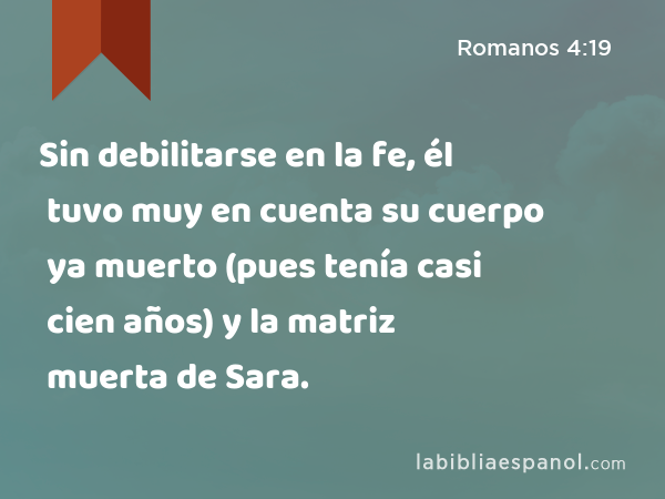 Sin debilitarse en la fe, él tuvo muy en cuenta su cuerpo ya muerto (pues tenía casi cien años) y la matriz muerta de Sara. - Romanos 4:19