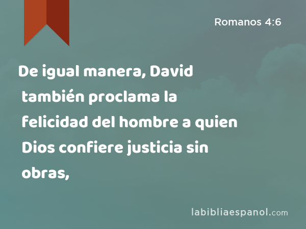 De igual manera, David también proclama la felicidad del hombre a quien Dios confiere justicia sin obras, - Romanos 4:6