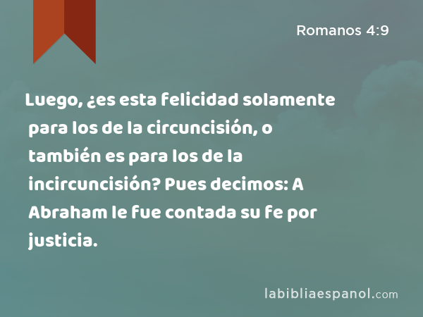 Luego, ¿es esta felicidad solamente para los de la circuncisión, o también es para los de la incircuncisión? Pues decimos: A Abraham le fue contada su fe por justicia. - Romanos 4:9